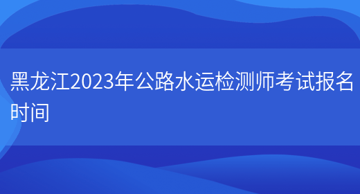 黑龙江2023年公路水运检测师考试报名时间(图1)