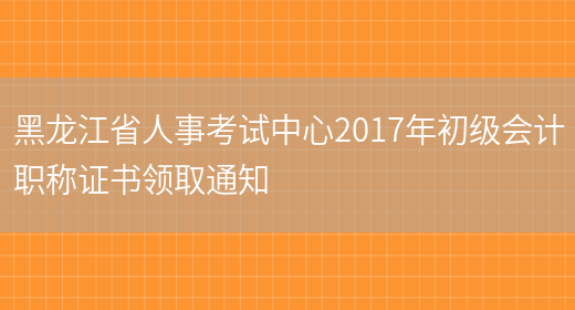 黑龙江省人事考试中心2017年初级会计职称证书领取通知(图1)