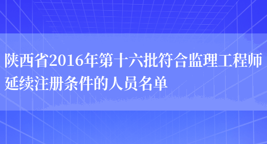 陕西省2016年第十六批符合监理工程师延续注册条件的人员名单(图1)