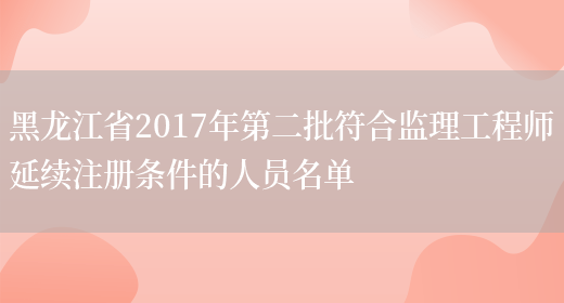 黑龙江省2017年第二批符合监理工程师延续注册条件的人员名单(图1)
