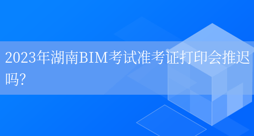 2023年湖南BIM考试准考证打印会推迟吗？(图1)