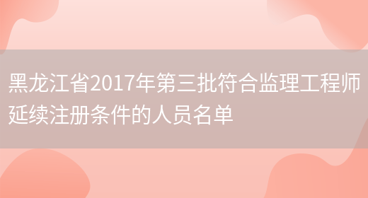 黑龙江省2017年第三批符合监理工程师延续注册条件的人员名单(图1)