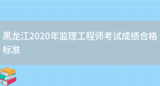 黑龙江2020年监理工程师考试成绩合格标准(图1)