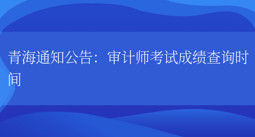 青海通知公告：审计师考试成绩查询时间(图1)