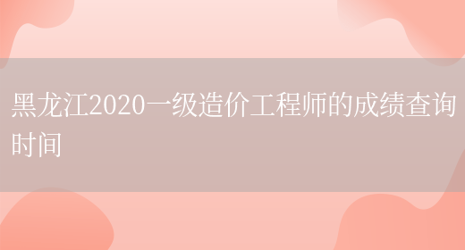 黑龙江2020一级造价工程师的成绩查询时间(图1)