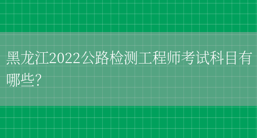 黑龙江2022公路检测工程师考试科目有哪些？(图1)