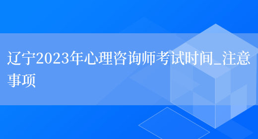 辽宁2023年心理咨询师考试时间_注意事项(图1)