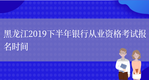 黑龙江2019下半年银行从业资格考试报名时间(图1)