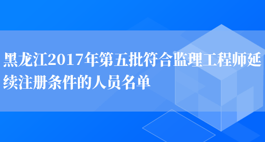 黑龙江2017年第五批符合监理工程师延续注册条件的人员名单(图1)