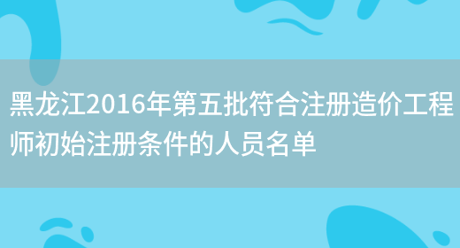 黑龙江2016年第五批符合注册造价工程师初始注册条件的人员名单(图1)