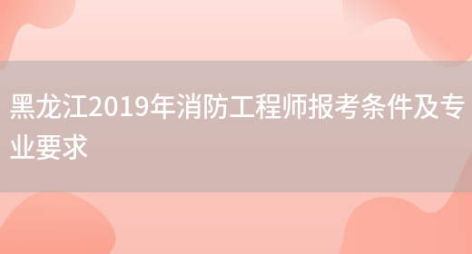 黑龙江2019年消防工程师报考条件及专业要求(图1)