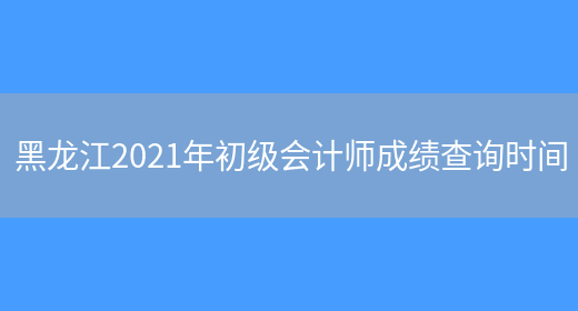 黑龙江2021年初级会计师成绩查询时间(图1)