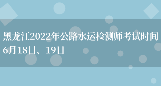 黑龙江2022年公路水运检测师考试时间6月18日、19日(图1)