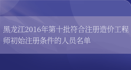 黑龙江2016年第十批符合注册造价工程师初始注册条件的人员名单(图1)