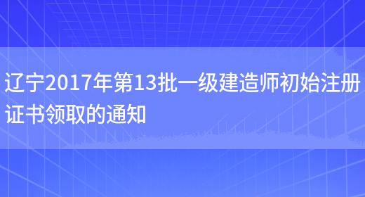 辽宁2017年第13批一级建造师初始注册证书领取的通知(图1)