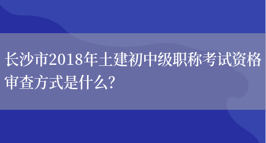 长沙市2018年土建初中级职称考试资格审查方式是什么？(图1)