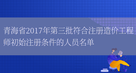 青海省2017年第三批符合注册造价工程师初始注册条件的人员名单(图1)
