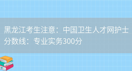 黑龙江考生注意：中国卫生人才网护士分数线：专业实务300分(图1)