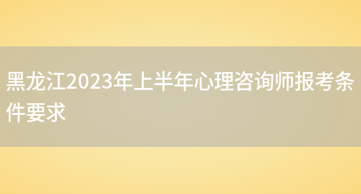 黑龙江2023年上半年心理咨询师报考条件要求(图1)