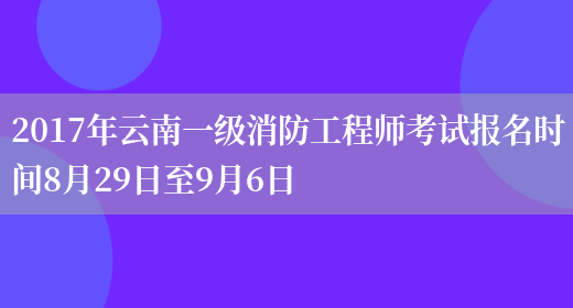 2017年云南一级消防工程师考试报名时间8月29日至9月6日(图1)