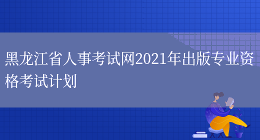 黑龙江省人事考试网2021年出版专业资格考试计划(图1)
