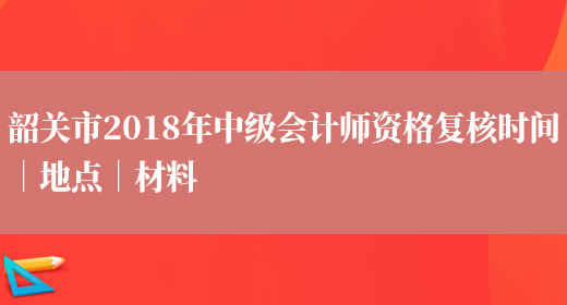 韶关市2018年中级会计师资格复核时间｜地点｜材料(图1)