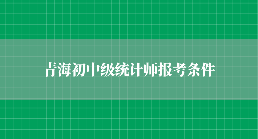 青海初中级统计师报考条件(图1)