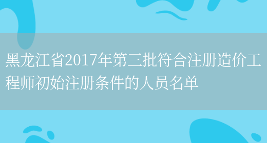 黑龙江省2017年第三批符合注册造价工程师初始注册条件的人员名单(图1)