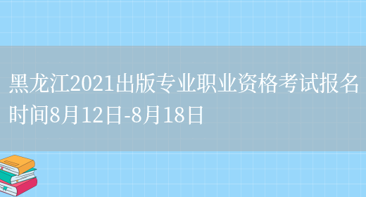 黑龙江2021出版专业职业资格考试报名时间8月12日-8月18日(图1)