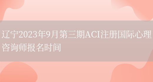 辽宁2023年9月第三期ACI注册国际心理咨询师报名时间(图1)