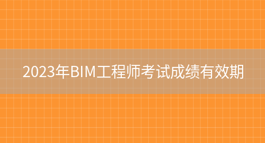 2023年BIM工程师考试成绩有效期(图1)