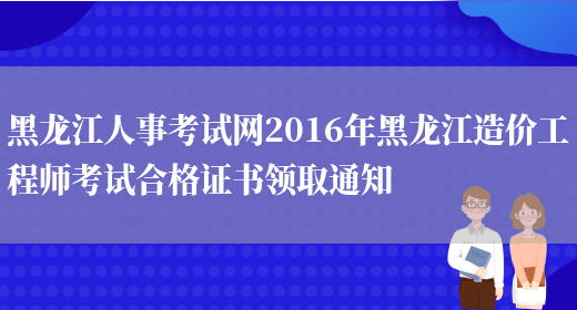 黑龙江人事考试网2016年黑龙江造价工程师考试合格证书领取通知(图1)