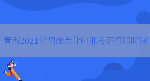 青海2021年初级会计师准考证打印时间(图1)
