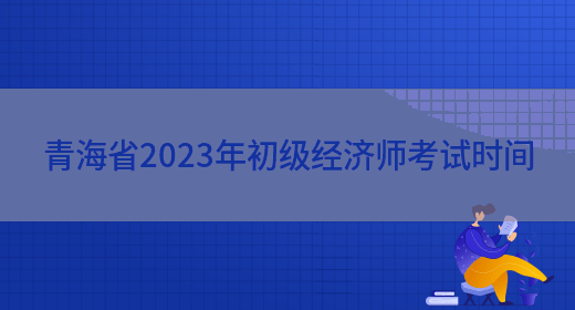 青海省2023年初级经济师考试时间(图1)
