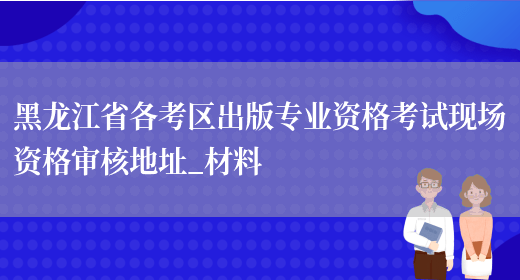 黑龙江省各考区出版专业资格考试现场资格审核地址_材料(图1)