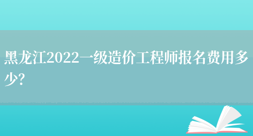 黑龙江2022一级造价工程师报名费用多少？(图1)