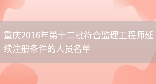 重庆2016年第十二批符合监理工程师延续注册条件的人员名单(图1)