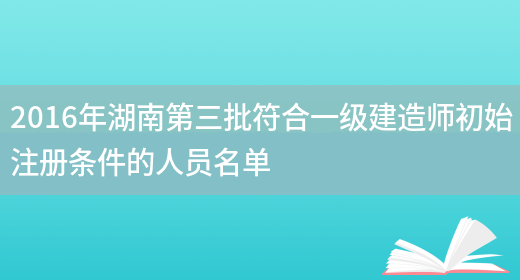 2016年湖南第三批符合一级建造师初始注册条件的人员名单(图1)