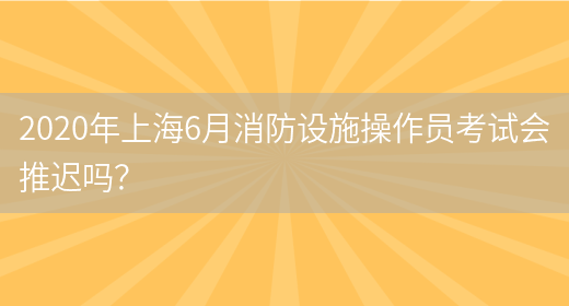 2020年上海6月消防设施操作员考试会推迟吗？(图1)