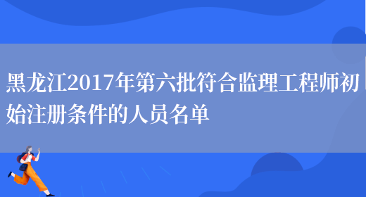 黑龙江2017年第六批符合监理工程师初始注册条件的人员名单(图1)