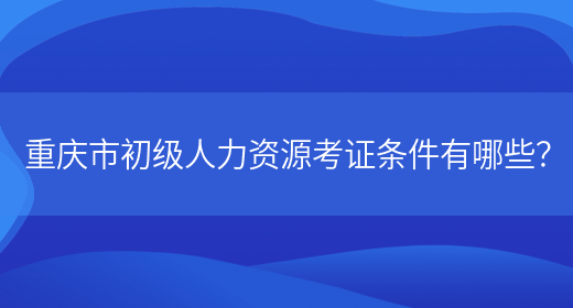 重庆市初级人力资源考证条件有哪些？(图1)