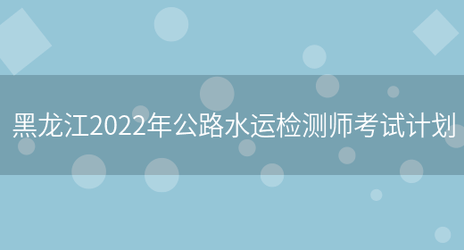 黑龙江2022年公路水运检测师考试计划(图1)