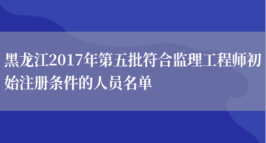 黑龙江2017年第五批符合监理工程师初始注册条件的人员名单(图1)