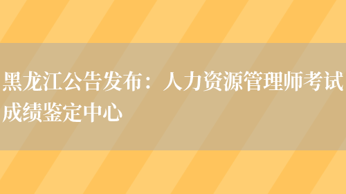 黑龙江公告发布：人力资源管理师考试成绩鉴定中心(图1)