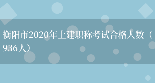 衡阳市2020年土建职称考试合格人数（936人）(图1)