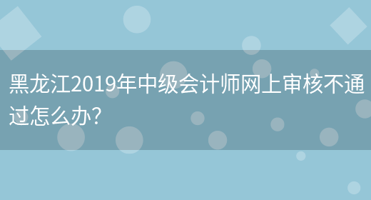 黑龙江2019年中级会计师网上审核不通过怎么办？(图1)