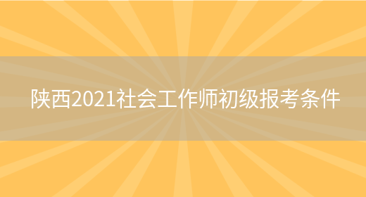 陕西2021社会工作师初级报考条件(图1)