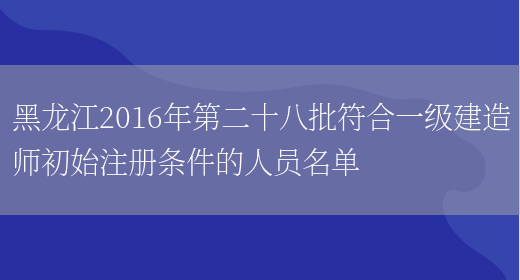 黑龙江2016年第二十八批符合一级建造师初始注册条件的人员名单(图1)