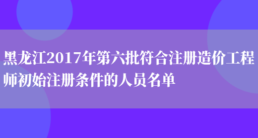 黑龙江2017年第六批符合注册造价工程师初始注册条件的人员名单(图1)