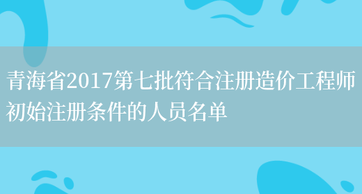 青海省2017第七批符合注册造价工程师初始注册条件的人员名单(图1)